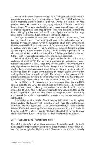 Kevlar 49 filaments are manufactured by extruding an acidic solution of a
proprietary precursor (a polycondensation product of terephthaloyol chloride
and p-phenylene diamine) from a spinneret. During the filament drawing
process, Kevlar 49 molecules become highly oriented in the direction of the
filament axis. Weak hydrogen bonds between hydrogen and oxygen atoms in
adjacent molecules hold them together in the transverse direction. The resulting
filament is highly anisotropic, with much better physical and mechanical prop-
erties in the longitudinal direction than in the radial direction.
Although the tensile stress–strain behavior of Kevlar 49 is linear, fiber
fracture is usually preceded by longitudinal fragmentation, splintering, and even
localized drawing. In bending, Kevlar 49 fibers exhibit a high degree of yielding on
the compression side. Such a noncatastrophic failure mode is not observed in glass
or carbon fibers, and gives Kevlar 49 composites superior damage tolerance
against impact or other dynamic loading. One interesting application of this
characteristic of Kevlar 49 fibers is found in soft lightweight body armors and
helmets used for protecting police officers and military personnel.
Kevlar 49 fibers do not melt or support combustion but will start to
carbonize at about 4278C. The maximum long-term use temperature recom-
mended for Kevlar 49 is 1608C. They have very low thermal conductivity, but a
very high vibration damping coefficient. Except for a few strong acids and
alkalis, their chemical resistance is good. However, they are quite sensitive to
ultraviolet lights. Prolonged direct exposure to sunlight causes discoloration
and significant loss in tensile strength. The problem is less pronounced in
composite laminates in which the fibers are covered with a matrix. Ultraviolet
light-absorbing fillers can be added to the matrix to further reduce the problem.
Kevlar 49 fibers are hygroscopic and can absorb up to 6% moisture at 100%
relative humidity and 238C. The equilibrium moisture content (i.e., maximum
moisture absorption) is directly proportional to relative humidity and is
attained in 16–36 h. Absorbed moisture seems to have very little effect on the
tensile properties of Kevlar 49 fibers. However, at high moisture content, they
tend to crack internally at the preexisting microvoids and produce longitudinal
splitting [7].
A second-generation Kevlar fiber is Kevlar 149, which has the highest
tensile modulus of all commercially available aramid fibers. The tensile modulus
of Kevlar 149 is 40% higher than that of Kevlar 49; however, its strain-to-failure
is lower. Kevlar 149 has the equilibrium moisture content of 1.2% at 65% relative
humidity and 228C, which is nearly 70% lower than that of Kevlar 49 under
similar conditions. Kevlar 149 also has a lower creep rate than Kevlar 49.
2.1.4 EXTENDED CHAIN POLYETHYLENE FIBERS
Extended chain polyethylene fibers, commercially available under the trade
name Spectra, are produced by gel spinning a high-molecular-weight polyethyl-
ene. Gel spinning yields a highly oriented fibrous structure with exceptionally
ß 2007 by Taylor  Francis Group, LLC.
 