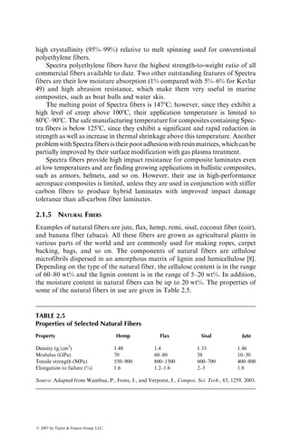 high crystallinity (95%–99%) relative to melt spinning used for conventional
polyethylene fibers.
Spectra polyethylene fibers have the highest strength-to-weight ratio of all
commercial fibers available to date. Two other outstanding features of Spectra
fibers are their low moisture absorption (1% compared with 5%–6% for Kevlar
49) and high abrasion resistance, which make them very useful in marine
composites, such as boat hulls and water skis.
The melting point of Spectra fibers is 1478C; however, since they exhibit a
high level of creep above 1008C, their application temperature is limited to
808C–908C. The safe manufacturing temperature for composites containing Spec-
tra fibers is below 1258C, since they exhibit a significant and rapid reduction in
strength as well as increase in thermal shrinkage above this temperature. Another
problemwithSpectrafibersistheirpooradhesionwithresinmatrices,whichcanbe
partially improved by their surface modification with gas plasma treatment.
Spectra fibers provide high impact resistance for composite laminates even
at low temperatures and are finding growing applications in ballistic composites,
such as armors, helmets, and so on. However, their use in high-performance
aerospace composites is limited, unless they are used in conjunction with stiffer
carbon fibers to produce hybrid laminates with improved impact damage
tolerance than all-carbon fiber laminates.
2.1.5 NATURAL FIBERS
Examples of natural fibers are jute, flax, hemp, remi, sisal, coconut fiber (coir),
and banana fiber (abaca). All these fibers are grown as agricultural plants in
various parts of the world and are commonly used for making ropes, carpet
backing, bags, and so on. The components of natural fibers are cellulose
microfibrils dispersed in an amorphous matrix of lignin and hemicellulose [8].
Depending on the type of the natural fiber, the cellulose content is in the range
of 60–80 wt% and the lignin content is in the range of 5–20 wt%. In addition,
the moisture content in natural fibers can be up to 20 wt%. The properties of
some of the natural fibers in use are given in Table 2.5.
TABLE 2.5
Properties of Selected Natural Fibers
Property Hemp Flax Sisal Jute
Density (g=cm3
) 1.48 1.4 1.33 1.46
Modulus (GPa) 70 60–80 38 10–30
Tensile strength (MPa) 550–900 800–1500 600–700 400–800
Elongation to failure (%) 1.6 1.2–1.6 2–3 1.8
Source: Adapted from Wambua, P., Ivens, J., and Verpoest, I., Compos. Sci. Tech., 63, 1259, 2003.
ß 2007 by Taylor  Francis Group, LLC.
 