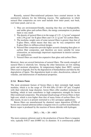 Recently, natural fiber-reinforced polymers have created interest in the
automotive industry for the following reasons. The applications in which
natural fiber composites are now used include door inner panel, seat back,
roof inner panel, and so on.
1. They are environment-friendly, meaning that they are biodegradable,
and unlike glass and carbon fibers, the energy consumption to produce
them is very small.
2. The density of natural fibers is in the range of 1.251.5 g=cm3
compared
with 2.54 g=cm3
for E-glass fibers and 1.8–2.1 g=cm3
for carbon fibers.
3. The modulus–weight ratio of some natural fibers is greater than that of
E-glass fibers, which means that they can be very competitive with
E-glass fibers in stiffness-critical designs.
4. Natural fiber composites provide higher acoustic damping than glass or
carbon fiber composites, and therefore are more suitable for noise
attenuation, an increasingly important requirement in interior automo-
tive applications.
5. Natural fibers are much less expensive than glass and carbon fibers.
However, there are several limitations of natural fibers. The tensile strength of
natural fibers is relatively low. Among the other limitations are low melting
point and moisture absorption. At temperatures higher than 2008C, natural
fibers start to degrade, first by the degradation of hemicellulose and then by the
degradation of lignin. The degradation leads to odor, discoloration, release of
volatiles, and deterioration of mechanical properties.
2.1.6 BORON FIBERS
The most prominent feature of boron fibers is their extremely high tensile
modulus, which is in the range of 379–414 GPa (55–60 3 106
psi). Coupled
with their relatively large diameter, boron fibers offer excellent resistance to
buckling, which in turn contributes to high compressive strength for boron
fiber-reinforced composites. The principal disadvantage of boron fibers is their
high cost, which is even higher than that of many forms of carbon fibers. For
this reason, its use is at present restricted to a few aerospace applications.
Boron fibers are manufactured by chemical vapor deposition (CVD) of
boron onto a heated substrate (either a tungsten wire or a carbon monofilament).
Boron vapor is produced by the reaction of boron chloride with hydrogen:
2BCl3 þ 3H2 ¼ 2B þ 6HCl
The most common substrate used in the production of boron fibers is tungsten
wire, typically 0.0127 mm (0.0005 in.) in diameter. It is continuously pulled
ß 2007 by Taylor  Francis Group, LLC.
 