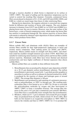 through a reaction chamber in which boron is deposited on its surface at
11008C–13008C. The speed of pulling and the deposition temperature can be
varied to control the resulting fiber diameter. Currently, commercial boron
fibers are produced in diameters of 0.1, 0.142, and 0.203 mm (0.004, 0.0056, and
0.008 in.), which are much larger than those of other reinforcing fibers.
During boron deposition, the tungsten substrate is converted into tungsten
boride by diffusion and reaction of boron with tungsten. The core diameter
increases in diameter from 0.0127 mm (0.0005 in.) to 0.0165 mm (0.00065 in.),
placing boron near the core in tension. However, near the outer surface of the
boron layer, a state of biaxial compression exists, which makes the boron fiber
less sensitive to mechanical damage [9]. The adverse reactivity of boron fibers
with metals is reduced by chemical vapor deposition of silicon carbide on boron
fibers, which produces borsic fibers.
2.1.7 CERAMIC FIBERS
Silicon carbide (SiC) and aluminum oxide (Al2O3) fibers are examples of
ceramic fibers notable for their high-temperature applications in metal and
ceramic matrix composites. Their melting points are 28308C and 20458C,
respectively. Silicon carbide retains its strength well above 6508C, and alumi-
num oxide has excellent strength retention up to about 13708C. Both fibers are
suitable for reinforcing metal matrices in which carbon and boron fibers exhibit
adverse reactivity. Aluminum oxide fibers have lower thermal and electrical
conductivities and have higher coefficient of thermal expansion than silicon
carbide fibers.
Silicon carbide fibers are available in three different forms [10]:
1. Monofilaments that are produced by chemical vapor deposition of b-SiC
on a 10–25 mm diameter carbon monofilament substrate. The carbon
monofilament is previously coated with ~1 mm thick pyrolitic graphite to
smoothen its surface as well as to enhance its thermal conductivity. b-SiC
is produced by the reaction of silanes and hydrogen gases at around
13008C. The average fiber diameter is 140 mm.
2. Multifilament yarn produced by melt spinning of a polymeric precursor,
such as polycarbosilane, at 3508C in nitrogen gas. The resulting poly-
carbosilane fiber is first heated in air to 1908C for 30 min to cross-link
the polycarbosilane molecules by oxygen and then heat-treated to
10008C–12008C to form a crystalline structure. The average fiber dia-
meter in the yarn is 14.5 mm and a commercial yarn contains 500 fibers.
Yarn fibers have a considerably lower strength than the monofilaments.
3. Whiskers, which are 0.1–1 mm in diameter and around 50 mm in length.
They are produced from rice hulls, which contain 10–20 wt% SiO2. Rice
hulls are first heated in an oxygen-free atmosphere to 7008C–9008C to
remove the volatiles and then to 15008C–16008C for 1 h to produce SiC
ß 2007 by Taylor  Francis Group, LLC.
 