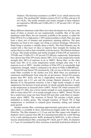 whiskers. The final heat treatment is at 8008C in air, which removes free
carbon. The resulting SiC whiskers contain 10 wt% of SiO2 and up to 10
wt% Si3N4. The tensile modulus and tensile strength of these whiskers
are reported as 700 GPa and 13 GPa (101.5 3 106
psi and 1.88 3 106
psi),
respectively.
Many different aluminum oxide fibers have been developed over the years, but
many of them at present are not commercially available. One of the early
aluminum oxide fibers, but not currently available in the market, is called the
Fiber FP [11]. It is a high-purity (99%) polycrystalline a-Al2O3 fiber, dry spun
from a slurry mix of alumina and proprietary spinning additives. The spun
filaments are fired in two stages: low firing to control shrinkage, followed by
flame firing to produce a suitably dense a-Al2O3. The fired filaments may be
coated with a thin layer of silica to improve their strength (by healing the
surface flaws) as well as their wettability with the matrix. The filament diameter
is 20 mm. The tensile modulus and tensile strength of Fiber FP are reported as
379 GPa and 1.9 GPa (55 3 106
psi and 275,500 psi), respectively. Experiments
have shown that Fiber FP retains almost 100% of its room temperature tensile
strength after 300 h of exposure in air at 10008C. Borsic fiber, on the other
hand, loses 50% of its room temperature tensile strength after only 1 h of
exposure in air at 5008C. Another attribute of Fiber FP is its remarkably high
compressive strength, which is estimated to be about 6.9 GPa (1,000,000 psi).
Nextel 610 and Nextel 720, produced by 3 M, are two of the few aluminum
oxide fibers available in the market now [12]. Both fibers are produced in
continuous multifilament form using the sol–gel process. Nextel 610 contains
greater than 99% Al2O3 and has a single-phase structure of a-Al2O3. The
average grain size is 0.1 mm and the average filament diameter is 14 mm.
Because of its fine-grained structure, it has a high tensile strength at room
temperature; but because of grain growth, its tensile strength decreases rapidly
as the temperature is increased above 11008C. Nextel 720, which contains 85%
Al2O3 and 15% SiO2, has a lower tensile strength at room temperature, but is
able to retain about 85% of its tensile strength even at 14008C. Nextel 720 also
has a much lower creep rate than Nextel 610 and other oxide fibers at temper-
atures above 10008C. The structure of Nextel 720 contains a-Al2O3 grains
embedded in mullite grains. The strength retention of Nextel 720 at high
temperatures is attributed to reduced grain boundary sliding and reduced
grain growth.
Another ceramic fiber, containing approximately equal parts of Al2O3 and
silica (SiO2), is available in short, discontinuous lengths under the trade name
Fiberfrax. The fiber diameter is 2–12 mm and the fiber aspect ratio (length to
diameter ratio) is greater than 200. It is manufactured either by a melt blowing
or by a melt spinning process. Saffil, produced by Saffil Ltd., is also a discon-
tinuous aluminosilicate fiber, containing 95% Al2O3 and 5% SiO2. Its diameter
is 1–5 mm. It is produced by blow extrusion of partially hydrolyzed solution of
ß 2007 by Taylor  Francis Group, LLC.
 
