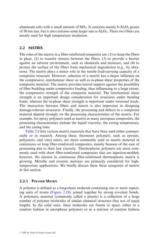 aluminum salts with a small amount of SiO2. It contains mainly d-Al2O3 grains
of 50 nm size, but it also contains some larger size a-Al2O3. These two fibers are
mostly used for high temperature insulation.
2.2 MATRIX
The roles of the matrix in a fiber-reinforced composite are: (1) to keep the fibers
in place, (2) to transfer stresses between the fibers, (3) to provide a barrier
against an adverse environment, such as chemicals and moisture, and (4) to
protect the surface of the fibers from mechanical degradation (e.g., by abra-
sion). The matrix plays a minor role in the tensile load-carrying capacity of a
composite structure. However, selection of a matrix has a major influence on
the compressive, interlaminar shear as well as in-plane shear properties of the
composite material. The matrix provides lateral support against the possibility
of fiber buckling under compressive loading, thus influencing to a large extent,
the compressive strength of the composite material. The interlaminar shear
strength is an important design consideration for structures under bending
loads, whereas the in-plane shear strength is important under torsional loads.
The interaction between fibers and matrix is also important in designing
damage-tolerant structures. Finally, the processing and defects in a composite
material depend strongly on the processing characteristics of the matrix. For
example, for epoxy polymers used as matrix in many aerospace composites, the
processing characteristics include the liquid viscosity, the curing temperature,
and the curing time.
Table 2.6 lists various matrix materials that have been used either commer-
cially or in research. Among these, thermoset polymers, such as epoxies,
polyesters, and vinyl esters, are more commonly used as matrix material in
continuous or long fiber-reinforced composites, mainly because of the ease of
processing due to their low viscosity. Thermoplastic polymers are more com-
monly used with short fiber-reinforced composites that are injection-molded;
however, the interest in continuous fiber-reinforced thermoplastic matrix is
growing. Metallic and ceramic matrices are primarily considered for high-
temperature applications. We briefly discuss these three categories of matrix
in this section.
2.2.1 POLYMER MATRIX
A polymer is defined as a long-chain molecule containing one or more repeat-
ing units of atoms (Figure 2.19), joined together by strong covalent bonds.
A polymeric material (commonly called a plastic) is a collection of a large
number of polymer molecules of similar chemical structure (but not of equal
length). In the solid state, these molecules are frozen in space, either in a
random fashion in amorphous polymers or in a mixture of random fashion
ß 2007 by Taylor  Francis Group, LLC.
 