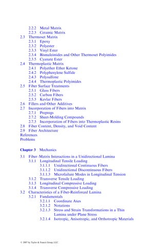 2.2.2 Metal Matrix
2.2.3 Ceramic Matrix
2.3 Thermoset Matrix
2.3.1 Epoxy
2.3.2 Polyester
2.3.3 Vinyl Ester
2.3.4 Bismaleimides and Other Thermoset Polyimides
2.3.5 Cyanate Ester
2.4 Thermoplastic Matrix
2.4.1 Polyether Ether Ketone
2.4.2 Polyphenylene Sulfide
2.4.3 Polysulfone
2.4.4 Thermoplastic Polyimides
2.5 Fiber Surface Treatments
2.5.1 Glass Fibers
2.5.2 Carbon Fibers
2.5.3 Kevlar Fibers
2.6 Fillers and Other Additives
2.7 Incorporation of Fibers into Matrix
2.7.1 Prepregs
2.7.2 Sheet-Molding Compounds
2.7.3 Incorporation of Fibers into Thermoplastic Resins
2.8 Fiber Content, Density, and Void Content
2.9 Fiber Architecture
References
Problems
Chapter 3 Mechanics
3.1 Fiber–Matrix Interactions in a Unidirectional Lamina
3.1.1 Longitudinal Tensile Loading
3.1.1.1 Unidirectional Continuous Fibers
3.1.1.2 Unidirectional Discontinuous Fibers
3.1.1.3 Microfailure Modes in Longitudinal Tension
3.1.2 Transverse Tensile Loading
3.1.3 Longitudinal Compressive Loading
3.1.4 Transverse Compressive Loading
3.2 Characteristics of a Fiber-Reinforced Lamina
3.2.1 Fundamentals
3.2.1.1 Coordinate Axes
3.2.1.2 Notations
3.2.1.3 Stress and Strain Transformations in a Thin
Lamina under Plane Stress
3.2.1.4 Isotropic, Anisotropic, and Orthotropic Materials
ß 2007 by Taylor & Francis Group, LLC.
 