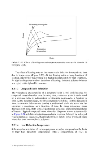 The effect of loading rate on the stress–strain behavior is opposite to that
due to temperature (Figure 2.23). At low loading rates or long durations of
loading, the polymer may behave in a ductile manner and show high toughness.
At high loading rates or short durations of loading, the same polymer behaves
in a rigid, brittle (glass-like) manner.
2.2.1.3 Creep and Stress Relaxation
The viscoelastic characteristic of a polymeric solid is best demonstrated by
creep and stress relaxation tests. In creep tests, a constant stress is maintained
on a specimen while its deformation (or strain) is monitored as a function to
time. As the polymer creeps, the strain increases with time. In stress relaxation
tests, a constant deformation (strain) is maintained while the stress on the
specimen is monitored as a function of time. In stress relaxation, stress
decreases with time. Both tests are performed at various ambient temperatures
of interest. Typical creep and stress relaxation diagrams, shown schematically
in Figure 2.24, exhibit an instantaneous elastic response followed by a delayed
viscous response. In general, thermoset polymers exhibit lower creep and stress
relaxation than thermoplastic polymers.
2.2.1.4 Heat Deflection Temperature
Softening characteristics of various polymers are often compared on the basis
of their heat deflection temperatures (HDT). Measurement of HDT is
Increasing loading rate
Increasing
temperature
Strain
Stress
FIGURE 2.23 Effects of loading rate and temperature on the stress–strain behavior of
polymeric solids.
ß 2007 by Taylor  Francis Group, LLC.
 