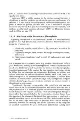 (0.01 in.) from its initial room temperature deflection is called the HDT at the
specific fiber stress.
Although HDT is widely reported in the plastics product literature, it
should not be used in predicting the elevated temperature performance of a
polymer. It is used mostly for quality control and material development pur-
poses. It should be pointed out that HDT is not a measure of the glass
transition temperature. For glass transition temperature measurements, such
methods as differential scanning calorimetry (DSC) or differential thermal
analysis (DTA) are used [13].
2.2.1.5 Selection of Matrix: Thermosets vs. Thermoplastics
The primary consideration in the selection of a matrix is its basic mechanical
properties. For high-performance composites, the most desirable mechanical
properties of a matrix are
1. High tensile modulus, which influences the compressive strength of the
composite
2. High tensile strength, which controls the intraply cracking in a compos-
ite laminate
3. High fracture toughness, which controls ply delamination and crack
growth
For a polymer matrix composite, there may be other considerations, such as
good dimensional stability at elevated temperatures and resistance to moisture
or solvents. The former usually means that the polymer must have a high glass
transition temperature Tg. In practice, the glass transition temperature should
be higher than the maximum use temperature. Resistance to moisture and
solvent means that the polymer should not dissolve, swell, crack (craze), or
otherwise degrade in hot–wet environments or when exposed to solvents. Some
common solvents in aircraft applications are jet fuels, deicing fluids, and paint
strippers. Similarly, gasoline, motor oil, and antifreeze are common solvents in
the automotive environment.
Traditionally, thermoset polymers (also called resins) have been used as a
matrix material for fiber-reinforced composites. The starting materials used in
the polymerization of a thermoset polymer are usually low-molecular-weight
liquid chemicals with very low viscosities. Fibers are either pulled through or
immersed in these chemicals before the polymerization reaction begins. Since
the viscosity of the polymer at the time of fiber incorporation is very low, it is
possible to achieve a good wet-out between the fibers and the matrix without
the aid of either high temperature or pressure. Fiber surface wetting is
extremely important in achieving fiber–matrix interaction in the composite,
an essential requirement for good mechanical performance. Among other
ß 2007 by Taylor  Francis Group, LLC.
 