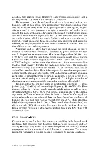 densities, high melting points (therefore, high process temperatures), and a
tendency toward corrosion at the fiber–matrix interface.
The two most commonly used metal matrices are based on aluminum and
titanium. Both of these metals have comparatively low densities and are avail-
able in a variety of alloy forms. Although magnesium is even lighter, its great
affinity toward oxygen promotes atmospheric corrosion and makes it less
suitable for many applications. Beryllium is the lightest of all structural metals
and has a tensile modulus higher than that of steel. However, it suffers from
extreme brittleness, which is the reason for its exclusion as a potential matrix
material. Nickel- and cobalt-based superalloys have also been used as matrix;
however, the alloying elements in these materials tend to accentuate the oxida-
tion of fibers at elevated temperatures.
Aluminum and its alloys have attracted the most attention as matrix
material in metal matrix composites. Commercially, pure aluminum has been
used for its good corrosion resistance. Aluminum alloys, such as 201, 6061, and
1100, have been used for their higher tensile strength–weight ratios. Carbon
fiber is used with aluminum alloys; however, at typical fabrication temperatures
of 5008C or higher, carbon reacts with aluminum to form aluminum carbide
(Al4C3), which severely degrades the mechanical properties of the composite.
Protective coatings of either titanium boride (TiB2) or sodium has been used on
carbon fibers to reduce the problem of fiber degradation as well as to improve their
wetting with the aluminum alloy matrix [15]. Carbon fiber-reinforced aluminum
composites are inherently prone to galvanic corrosion, in which carbon fibers
act as a cathode owing to a corrosion potential of 1 V higher than that of
aluminum. A more common reinforcement for aluminum alloys is SiC.
Titanium alloys that are most useful in metal matrix composites [16] are a,
b alloys (e.g., Ti-6Al-9V) and metastable b-alloys (e.g., Ti-10V-2Fe-3Al). These
titanium alloys have higher tensile strength–weight ratios as well as better
strength retentions at 4008C–5008C over those of aluminum alloys. The thermal
expansion coefficient of titanium alloys is closer to that of reinforcing fibers,
which reduces the thermal mismatch between them. One of the problems with
titanium alloys is their high reactivity with boron and Al2O3 fibers at normal
fabrication temperatures. Borsic (boron fibers coated with silicon carbide) and
silicon carbide (SiC) fibers show less reactivity with titanium. Improved
tensile strength retention is obtained by coating boron and SiC fibers with
carbon-rich layers.
2.2.3 CERAMIC MATRIX
Ceramics are known for their high temperature stability, high thermal shock
resistance, high modulus, high hardness, high corrosion resistance, and low
density. However, they are brittle materials and possess low resistance to crack
propagation, which is manifested in their low fracture toughness. The primary
reason for reinforcing a ceramic matrix is to increase its fracture toughness.
ß 2007 by Taylor  Francis Group, LLC.
 