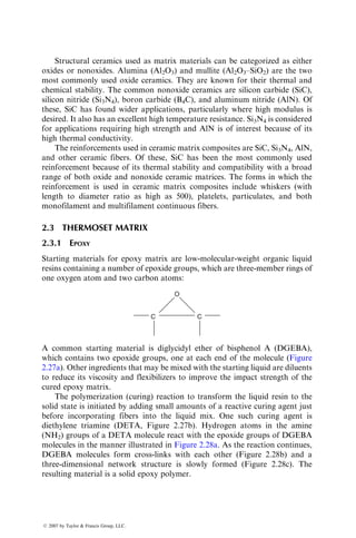 Structural ceramics used as matrix materials can be categorized as either
oxides or nonoxides. Alumina (Al2O3) and mullite (Al2O3–SiO2) are the two
most commonly used oxide ceramics. They are known for their thermal and
chemical stability. The common nonoxide ceramics are silicon carbide (SiC),
silicon nitride (Si3N4), boron carbide (B4C), and aluminum nitride (AlN). Of
these, SiC has found wider applications, particularly where high modulus is
desired. It also has an excellent high temperature resistance. Si3N4 is considered
for applications requiring high strength and AlN is of interest because of its
high thermal conductivity.
The reinforcements used in ceramic matrix composites are SiC, Si3N4, AlN,
and other ceramic fibers. Of these, SiC has been the most commonly used
reinforcement because of its thermal stability and compatibility with a broad
range of both oxide and nonoxide ceramic matrices. The forms in which the
reinforcement is used in ceramic matrix composites include whiskers (with
length to diameter ratio as high as 500), platelets, particulates, and both
monofilament and multifilament continuous fibers.
2.3 THERMOSET MATRIX
2.3.1 EPOXY
Starting materials for epoxy matrix are low-molecular-weight organic liquid
resins containing a number of epoxide groups, which are three-member rings of
one oxygen atom and two carbon atoms:
C C
O
A common starting material is diglycidyl ether of bisphenol A (DGEBA),
which contains two epoxide groups, one at each end of the molecule (Figure
2.27a). Other ingredients that may be mixed with the starting liquid are diluents
to reduce its viscosity and flexibilizers to improve the impact strength of the
cured epoxy matrix.
The polymerization (curing) reaction to transform the liquid resin to the
solid state is initiated by adding small amounts of a reactive curing agent just
before incorporating fibers into the liquid mix. One such curing agent is
diethylene triamine (DETA, Figure 2.27b). Hydrogen atoms in the amine
(NH2) groups of a DETA molecule react with the epoxide groups of DGEBA
molecules in the manner illustrated in Figure 2.28a. As the reaction continues,
DGEBA molecules form cross-links with each other (Figure 2.28b) and a
three-dimensional network structure is slowly formed (Figure 2.28c). The
resulting material is a solid epoxy polymer.
ß 2007 by Taylor  Francis Group, LLC.
 