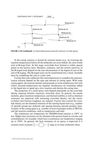 If the curing reaction is slowed by external means (e.g., by lowering the
reaction temperature) before all the molecules are cross-linked, the resin would
exist in B-stage form. At this stage, cross-links have formed at widely spaced
points in the reactive mass. Hardness, tackiness, and the solvent reactivity of
the B-staged resin depend on the cure advancement or the degree of cure at the
end of B-staging. The B-staged resin can be transformed into a hard, insoluble
mass by completing the cure at a later time.
Curing time (also called pot life) and temperature to complete the polymer-
ization reaction depend on the type and amount of curing agent. With some
curing agents, the reaction initiates and proceeds at room temperature; but with
others, elevated temperatures are required. Accelerators are sometimes added
to the liquid mix to speed up a slow reaction and shorten the curing time.
The properties of a cured epoxy resin depend principally on the cross-link
density (spacing between successive cross-link sites). In general, the tensile
modulus, glass transition temperature, and thermal stability as well as chemical
resistance are improved with increasing cross-link density, but the strain-
to-failure and fracture toughness are reduced. Factors that control the cross-
link density are the chemical structure of the starting liquid resin (e.g., number
of epoxide groups per molecule and spacing between epoxide groups), func-
tionality of the curing agent (e.g., number of active hydrogen atoms in DETA),
and the reaction conditions, such as temperature and time.
The continuous use temperature for DGEBA-based epoxies is 1508C or
less. Higher heat resistance can be obtained with epoxies based on novolac and
cycloaliphatics, for example, which have a continuous use temperature ranging
up to 2508C. In general, the heat resistance of an epoxy is improved if it
contains more aromatic
 
rings in its basic molecular chain.
Molecule #1
Liquid epoxy resin + curing agent Heat
Molecule #2
Molecule #8
Molecule #3
Molecule #4
Molecule #6
Molecule #7
Molecule #5
(c)
FIGURE 2.28 (continued) (c) three-dimensional network structure of solid epoxy.
ß 2007 by Taylor  Francis Group, LLC.
 