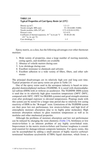 Epoxy matrix, as a class, has the following advantages over other thermoset
matrices:
1. Wide variety of properties, since a large number of starting materials,
curing agents, and modifiers are available
2. Absence of volatile matters during cure
3. Low shrinkage during cure
4. Excellent resistance to chemicals and solvents
5. Excellent adhesion to a wide variety of fillers, fibers, and other sub-
strates
The principal disadvantages are its relatively high cost and long cure time.
Typical properties of cast epoxy resins are given in Table 2.8.
One of the epoxy resins used in the aerospace industry is based on tetra-
glycidal diaminodiphenyl methane (TGDDM). It is cured with diaminodiphe-
nyl sulfone (DDS) with or without an accelerator. The TGDDM–DDS system
is used due to its relatively high glass transition temperature (2408C–2608C,
compared with 1808C–1908C for DGEBA systems) and good strength retention
even after prolonged exposure to elevated temperatures. Prepregs made with
this system can be stored for a longer time period due to relatively low curing
reactivity of DDS in the ‘‘B-staged’’ resin. Limitations of the TGDDM system
are their poor hot–wet performance, low strain-to-failure, and high level of
atmospheric moisture absorption (due to its highly polar molecules). High
moisture absorption reduces its glass transition temperature as well as its
modulus and other mechanical properties.
Although the problems of moisture absorption and hot–wet performance
can be reduced by changing the resin chemistry (Table 2.9), brittleness or low
strain-to-failure is an inherent problem of any highly cross-linked resin.
Improvement in the matrix strain-to-failure and fracture toughness is consid-
ered essential for damage-tolerant composite laminates. For epoxy resins, this
can be accomplished by adding a small amount of highly reactive carboxyl-
terminated butadiene–acrylonitrile (CTBN) liquid elastomer, which forms a
TABLE 2.8
Typical Properties of Cast Epoxy Resin (at 238C)
Density (g=cm3
) 1.2–1.3
Tensile strength, MPa (psi) 55–130 (8,000–19,000)
Tensile modulus, GPa (106
psi) 2.75–4.10 (0.4–0.595)
Poisson’s ratio 0.2–0.33
Coefficient of thermal expansion, 106
m=m per 8C
(106
in.=in. per 8F)
50–80 (28–44)
Cure shrinkage, % 1–5
ß 2007 by Taylor  Francis Group, LLC.
 