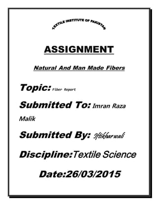 ASSIGNMENT
Natural And Man Made Fibers
Topic: Fiber Report
Submitted To: Imran Raza
Malik
Submitted By: Iftikharwali
Discipline:Textile Science
Date:26/03/2015
 