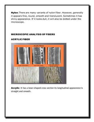 Nylon: There are many variants of nylon fiber. However, generally
it appears fine, round, smooth and translucent. Sometimes it has
shiny appearance. If it looks dull, it will also be dotted under the
microscope.
MICROSCOPIC ANALYSIS OF FIBERS
ACRYLIC FIBER
Acrylic: It has a bean-shaped cross section its longitudinal appearance is
straight and smooth.
 