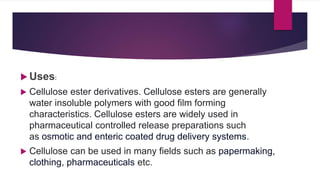  Uses:
 Cellulose ester derivatives. Cellulose esters are generally
water insoluble polymers with good film forming
characteristics. Cellulose esters are widely used in
pharmaceutical controlled release preparations such
as osmotic and enteric coated drug delivery systems.
 Cellulose can be used in many fields such as papermaking,
clothing, pharmaceuticals etc.
 