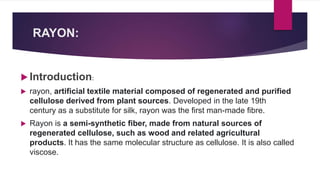 RAYON:
 Introduction:
 rayon, artificial textile material composed of regenerated and purified
cellulose derived from plant sources. Developed in the late 19th
century as a substitute for silk, rayon was the first man-made fibre.
 Rayon is a semi-synthetic fiber, made from natural sources of
regenerated cellulose, such as wood and related agricultural
products. It has the same molecular structure as cellulose. It is also called
viscose.
 