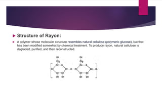  Structure of Rayon:
 A polymer whose molecular structure resembles natural cellulose (polymeric glucose), but that
has been modified somewhat by chemical treatment. To produce rayon, natural cellulose is
degraded, purified, and then reconstructed.
 