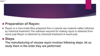 Preparation of Rayon:
 Rayon is a man-made fibre prepared from a natural raw material called cellulose
by chemical treatment.The cellulose required for making rayon is obtained from
wood pulp.Rayon is obtained by chemical treatment of wood pulp.
 Steps:
The manufacturing of viscose rayon involves following steps, let us
study them in the order they are performed:
•Shredding
•Ageing
 