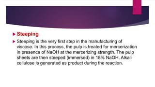  Steeping:
 Steeping is the very first step in the manufacturing of
viscose. In this process, the pulp is treated for mercerization
in presence of NaOH at the mercerizing strength. The pulp
sheets are then steeped (immersed) in 18% NaOH. Alkali
cellulose is generated as product during the reaction.
 
