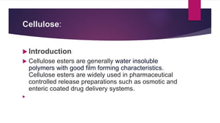 Cellulose:
 Introduction:
 Cellulose esters are generally water insoluble
polymers with good film forming characteristics.
Cellulose esters are widely used in pharmaceutical
controlled release preparations such as osmotic and
enteric coated drug delivery systems.

 