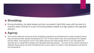  Shredding:
 During shredding, the alkali sheets are then converted in light fluffy mass with the help of a
machine which consists of a pair of revolving blades rotates at a high speed in the opposite
direction.
 Ageing:
 The crumbs obtained at the end of the shredding procedure are transferred to a steel container where
they are stored under specific temperature for 3 to 72 hours which may vary according to the catalyst
and the alkali. The presence of air in the alkali reduces the chain length which in turn decrease the
viscosity as it is essential to prepare the desirable spinning solution. . As soon as the correct viscosity is
obtained these pieces are then transferred into a drum where it is kept in inert atmosphere and kept at
low temperature.
 