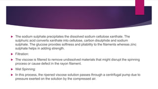  The sodium sulphate precipitates the dissolved sodium cellulose xanthate. The
sulphuric acid converts xanthate into cellulose, carbon disulphide and sodium
sulphate. The glucose provides softness and pliability to the filaments whereas zinc
sulphate helps in adding strength.
 Filtration:
 The viscose is filtered to remove undissolved materials that might disrupt the spinning
process or cause defect in the rayon filament.
 Wet Spinning:
 In this process, the ripened viscose solution passes through a centrifugal pump due to
pressure exerted on the solution by the compressed air.
 