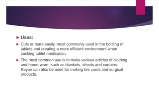  Uses:
 Cuts or tears easily, most commonly used in the bottling of
tablets and creating a more efficient environment when
packing tablet medication.
 The most common use is to make various articles of clothing
and home-ware, such as blankets, sheets and curtains.
Rayon can also be used for making tire cords and surgical
products.
 
