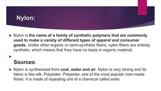 Nylon:
 Nylon is the name of a family of synthetic polymers that are commonly
used to make a variety of different types of apparel and consumer
goods. Unlike other organic or semi-synthetic fibers, nylon fibers are entirely
synthetic, which means that they have no basis in organic material.

Sources:
 Nylon is synthesized from coal, water and air. Nylon is very strong and its
fabric is like silk. Polyester- Polyester, one of the most popular man-made
fibres. It is made of repeating unit of a chemical called ester.
 