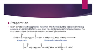  Preparation:
 Nylon is made when the appropriate monomers (the chemical building blocks which make up
polymers) are combined to form a long chain via a condensation polymerisation reaction. The
monomers for nylon 6-6 are adipic acid and hexamethylene diamine.
 