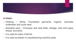  Uses:
• Clothing – Shirts, Foundation garments, lingerie, raincoats,
underwear and cycle wear.
• Industrial uses – Conveyer and seat belts, airbags, nets and ropes,
thread, and tents.
• It is used to make a fishnet.
• It is used as plastic in manufacturing machine parts.
 