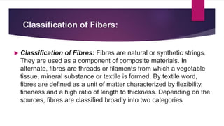 Classification of Fibers:
 Classification of Fibres: Fibres are natural or synthetic strings.
They are used as a component of composite materials. In
alternate, fibres are threads or filaments from which a vegetable
tissue, mineral substance or textile is formed. By textile word,
fibres are defined as a unit of matter characterized by flexibility,
fineness and a high ratio of length to thickness. Depending on the
sources, fibres are classified broadly into two categories
 