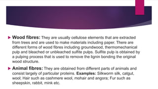  Wood fibres: They are usually cellulose elements that are extracted
from trees and are used to make materials including paper. There are
different forms of wood fibres including groundwood, thermomechanical
pulp and bleached or unbleached sulfite pulps. Sulfite pulp is obtained by
a pulping process that is used to remove the lignin bonding the original
wood structure.
 Animal fibres: They are obtained from different parts of animals and
consist largely of particular proteins. Examples: Silkworm silk, catgut,
wool; Hair such as cashmere wool, mohair and angora; Fur such as
sheepskin, rabbit, mink etc.
 