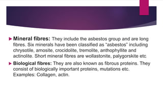  Mineral fibres: They include the asbestos group and are long
fibres. Six minerals have been classified as “asbestos” including
chrysotile, amosite, crocidolite, tremolite, anthophyllite and
actinolite. Short mineral fibres are wollastonite, palygorskite etc.
 Biological fibres: They are also known as fibrous proteins. They
consist of biologically important proteins, mutations etc.
Examples: Collagen, actin.
 