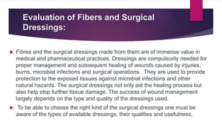 Evaluation of Fibers and Surgical
Dressings:
 Fibres and the surgical dressings made from them are of immense value in
medical and pharmaceutical practices. Dressings are compulsorily needed for
proper management and subsequent healing of wounds caused by injuries,
burns, microbial infections and surgical operations. They are used to provide
protection to the exposed tissues against microbial infections and other
natural hazards. The surgical dressings not only aid the healing process but
also help stop further tissue damage. The success of wound management
largely depends on the type and quality of the dressings used.
 To be able to choose the right kind of the surgical dressings one must be
aware of the types of available dressings, their qualities and usefulness,
 