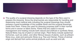  The quality of a surgical dressing depends on the type of the fibre used to
prepare the dressing. Since the pharmacists are responsible for handling and
dispensing most medical aids including the surgical dressings they should
possess a good knowledge of the suitable fibres and the surgical dressings
made from them. Fibres are used for dressing purposes both in their normal
forms and in woven or fabric forms. Fibres that are useful in wound
management and healing include both natural and artificial or synthetic fibres.
Natural fibres may be of plant or animal origin. Plant fibres include epidermal
trichomes, such as cotton, and other fibrous tissues of plants, such as phloem
fibres (e.g. Jute) and pericyclic fibres (e.g. Flax and Hemp). Fibres of animal
origin are derived from some animal products such as wool and silk.
 