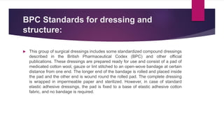 BPC Standards for dressing and
structure:
 This group of surgical dressings includes some standardized compound dressings
described in the British Pharmaceutical Codex (BPC) and other official
publications. These dressings are prepared ready for use and consist of a pad of
medicated cotton wool, gauze or lint stitched to an open-wove bandage at certain
distance from one end. The longer end of the bandage is rolled and placed inside
the pad and the other end is wound round the rolled pad. The complete dressing
is wrapped in impermeable paper and sterilized. However, in case of standard
elastic adhesive dressings, the pad is fixed to a base of elastic adhesive cotton
fabric, and no bandage is required.
 