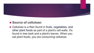  Source of cellulose:
 Cellulose is a fiber found in fruits, vegetables, and
other plant foods as part of a plant's cell walls. It's
found in tree bark and a plant's leaves. When you
eat plant foods, you are consuming cellulose.
 