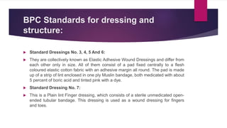 BPC Standards for dressing and
structure:
 Standard Dressings No. 3, 4, 5 And 6:
 They are collectively known as Elastic Adhesive Wound Dressings and differ from
each other only in size. All of them consist of a pad fixed centrally to a flesh
coloured elastic cotton fabric with an adhesive margin all round. The pad is made
up of a strip of lint enclosed in one ply Muslin bandage, both medicated with about
5 percent of boric acid and tinted pink with a dye.
 Standard Dressing No. 7:
 This is a Plain lint Finger dressing, which consists of a sterile unmedicated open-
ended tubular bandage. This dressing is used as a wound dressing for fingers
and toes.
 