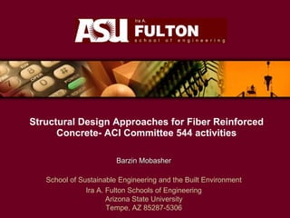 Structural Design Approaches for Fiber Reinforced
Concrete- ACI Committee 544 activities
Barzin Mobasher
School of Sustainable Engineering and the Built Environment
Ira A. Fulton Schools of Engineering
Arizona State University
Tempe, AZ 85287-5306
 