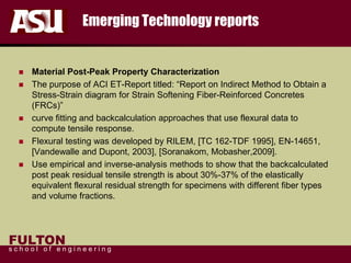 FULTON
s c h o o l o f e n g i n e e r i n g
Emerging Technology reports
 Material Post-Peak Property Characterization
 The purpose of ACI ET-Report titled: “Report on Indirect Method to Obtain a
Stress-Strain diagram for Strain Softening Fiber-Reinforced Concretes
(FRCs)”
 curve fitting and backcalculation approaches that use flexural data to
compute tensile response.
 Flexural testing was developed by RILEM, [TC 162-TDF 1995], EN-14651,
[Vandewalle and Dupont, 2003], [Soranakom, Mobasher,2009].
 Use empirical and inverse-analysis methods to show that the backcalculated
post peak residual tensile strength is about 30%-37% of the elastically
equivalent flexural residual strength for specimens with different fiber types
and volume fractions.
 