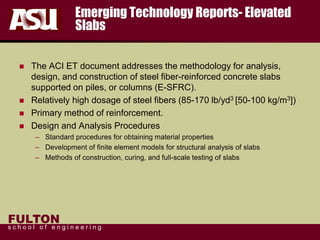 FULTON
s c h o o l o f e n g i n e e r i n g
Emerging Technology Reports- Elevated
Slabs
 The ACI ET document addresses the methodology for analysis,
design, and construction of steel fiber-reinforced concrete slabs
supported on piles, or columns (E-SFRC).
 Relatively high dosage of steel fibers (85-170 lb/yd3 [50-100 kg/m3])
 Primary method of reinforcement.
 Design and Analysis Procedures
– Standard procedures for obtaining material properties
– Development of finite element models for structural analysis of slabs
– Methods of construction, curing, and full-scale testing of slabs
 