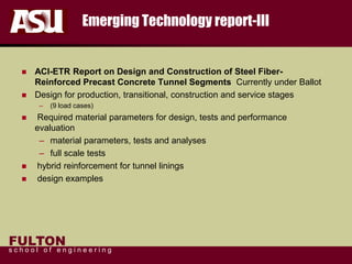 FULTON
s c h o o l o f e n g i n e e r i n g
Emerging Technology report-III
 ACI-ETR Report on Design and Construction of Steel Fiber-
Reinforced Precast Concrete Tunnel Segments Currently under Ballot
 Design for production, transitional, construction and service stages
– (9 load cases)
 Required material parameters for design, tests and performance
evaluation
– material parameters, tests and analyses
– full scale tests
 hybrid reinforcement for tunnel linings
 design examples
 