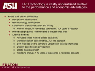 FULTON
s c h o o l o f e n g i n e e r i n g
FRC technology is vastly underutilized relative
to the performance and economic advantages
 Future state of FRC acceptance
 New product development
 New technology development
 Common set of characterization and testing
 No new indices, or normalized parameters, 40+ years of research
 Unified Design guides –common sets of industry wide tools
 Analysis methods
 Allowable stress method, Elastic equivalent,
 Ultimate Strength based method, ACI 318 approach
 Both methods are the barriers to utilization of tensile performance
 Ductility based design development
 Elastic plastic approach
 Yield Line analysis > 70 years of experience in reinforced concrete
 