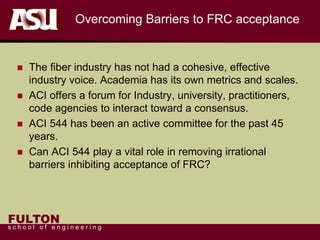 FULTON
s c h o o l o f e n g i n e e r i n g
Overcoming Barriers to FRC acceptance
 The fiber industry has not had a cohesive, effective
industry voice. Academia has its own metrics and scales.
 ACI offers a forum for Industry, university, practitioners,
code agencies to interact toward a consensus.
 ACI 544 has been an active committee for the past 45
years.
 Can ACI 544 play a vital role in removing irrational
barriers inhibiting acceptance of FRC?
 