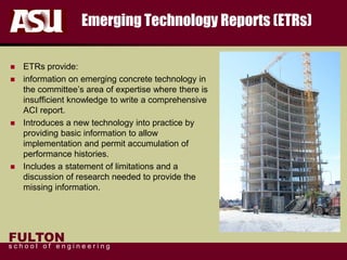 FULTON
s c h o o l o f e n g i n e e r i n g
Emerging Technology Reports (ETRs)
 ETRs provide:
 information on emerging concrete technology in
the committee’s area of expertise where there is
insufficient knowledge to write a comprehensive
ACI report.
 Introduces a new technology into practice by
providing basic information to allow
implementation and permit accumulation of
performance histories.
 Includes a statement of limitations and a
discussion of research needed to provide the
missing information.
 