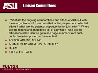 FULTON
s c h o o l o f e n g i n e e r i n g
Liaison Committees
 What are the ongoing collaborations and efforts of ACI 544 with
these organizations? How does their activity impact our collected
efforts? What are the potential opportunities for joint effort? Where
are the reports and an updated list of activities? Who are the
official contacts? Can we get a one page summary from each
contact member posted on the minutes?
 ACI 360, ACI 506, ACI 440
 ASTM C 09.42, ASTM C 27, ASTM C 17
 RILEM
 FIB 8.3, FIB TG8.6
 