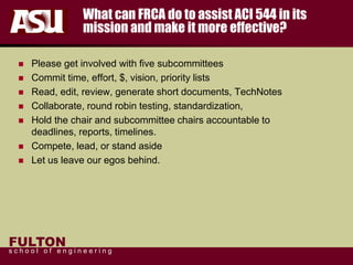 FULTON
s c h o o l o f e n g i n e e r i n g
What can FRCA do to assist ACI 544 in its
mission and make it more effective?
 Please get involved with five subcommittees
 Commit time, effort, $, vision, priority lists
 Read, edit, review, generate short documents, TechNotes
 Collaborate, round robin testing, standardization,
 Hold the chair and subcommittee chairs accountable to
deadlines, reports, timelines.
 Compete, lead, or stand aside
 Let us leave our egos behind.
 
