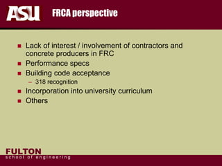 FULTON
s c h o o l o f e n g i n e e r i n g
FRCA perspective
 Lack of interest / involvement of contractors and
concrete producers in FRC
 Performance specs
 Building code acceptance
– 318 recognition
 Incorporation into university curriculum
 Others
 