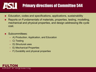 FULTON
s c h o o l o f e n g i n e e r i n g
Primary directions of Committee 544
 Education, codes and specifications, applications, sustainability
 Reports on Fundamentals of materials, properties, testing, modelling,
mechanical and physical properties, and design addressing life cycle
cost.
 Subcommittees:
– A) Production, Application, and Education
– C) Testing
– D) Structural uses
– E) Mechanical Properties
– F) Durability and physical properties
 
