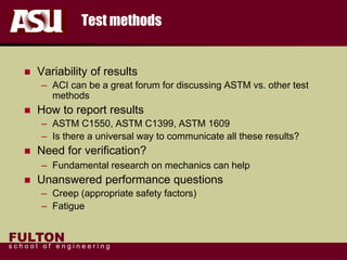 FULTON
s c h o o l o f e n g i n e e r i n g
Test methods
 Variability of results
– ACI can be a great forum for discussing ASTM vs. other test
methods
 How to report results
– ASTM C1550, ASTM C1399, ASTM 1609
– Is there a universal way to communicate all these results?
 Need for verification?
– Fundamental research on mechanics can help
 Unanswered performance questions
– Creep (appropriate safety factors)
– Fatigue
 