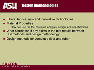 FULTON
s c h o o l o f e n g i n e e r i n g
Design methodologies
 Fibers, fabrics, new and innovative technologies
 Material Properties
– How do I use the test results in analysis, design, and specifications
 What correlation if any exists in the test results between
test methods and design methodology
 Design methods for combined fiber and rebar
 
