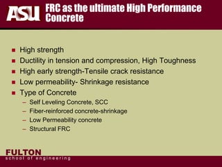 FULTON
s c h o o l o f e n g i n e e r i n g
FRC as the ultimate High Performance
Concrete
 High strength
 Ductility in tension and compression, High Toughness
 High early strength-Tensile crack resistance
 Low permeability- Shrinkage resistance
 Type of Concrete
– Self Leveling Concrete, SCC
– Fiber-reinforced concrete-shrinkage
– Low Permeability concrete
– Structural FRC
 