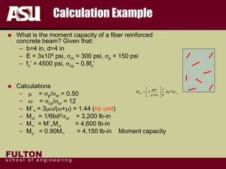 FULTON
s c h o o l o f e n g i n e e r i n g
Calculation Example
 What is the moment capacity of a fiber reinforced
concrete beam? Given that:
– b=4 in, d=4 in
– E = 3x106 psi, scr = 300 psi, sp = 150 psi
– fc’ = 4500 psi, scy ~ 0.8fc’
 Calculations
– m = sp/scr = 0.50
– w = scy/scr = 12
– M’∞ = 3mw/(w+m) = 1.44 (no unit)
– Mcr = 1/6bd2scr = 3,200 lb-in
– M∞ = M’∞Mcr = 4,600 lb-in
– Mu = 0.90M∞ = 4,150 lb-in Moment capacity
2
ult cr
1
M 3 bd E
+ 6
mw
e
m w
 
=  
 
 